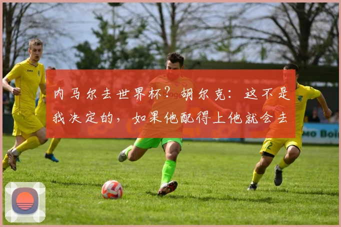 内马尔去世界杯？胡尔克：这不是我决定的，如果他配得上他就会去