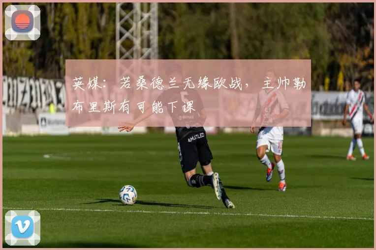 英媒：若桑德兰无缘欧战，主帅勒布里斯有可能下课